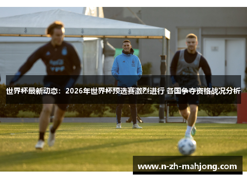 世界杯最新动态：2026年世界杯预选赛激烈进行 各国争夺资格战况分析