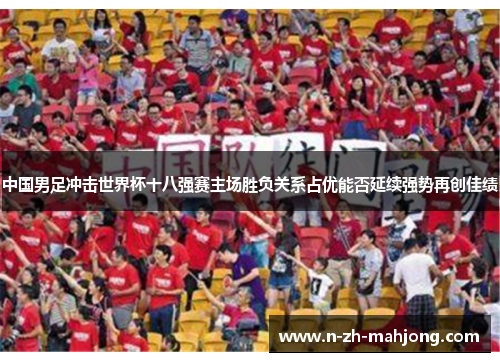 中国男足冲击世界杯十八强赛主场胜负关系占优能否延续强势再创佳绩