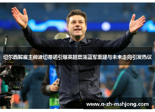 切尔西解雇主帅波切蒂诺引爆英超震荡蓝军重建与未来走向引发热议