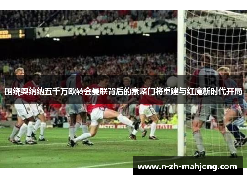 围绕奥纳纳五千万欧转会曼联背后的豪赌门将重建与红魔新时代开局