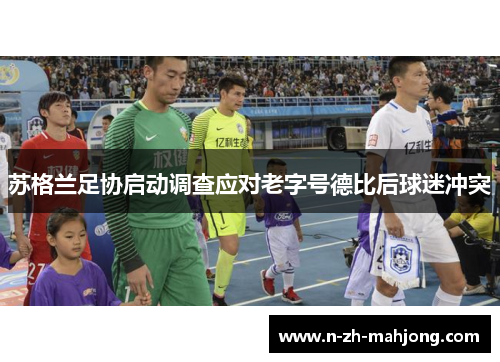 苏格兰足协启动调查应对老字号德比后球迷冲突