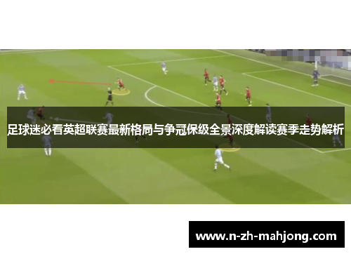 足球迷必看英超联赛最新格局与争冠保级全景深度解读赛季走势解析