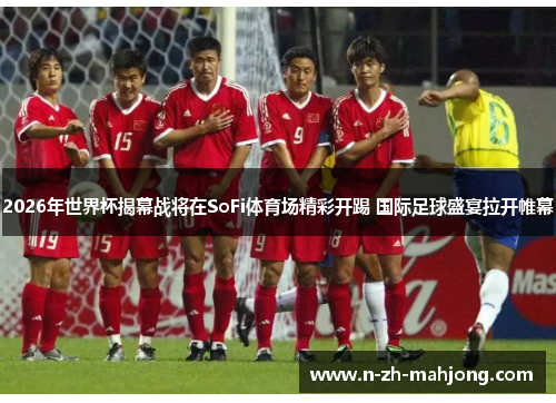 2026年世界杯揭幕战将在SoFi体育场精彩开踢 国际足球盛宴拉开帷幕