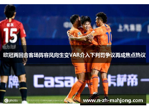 欧冠两回合客场阵容风向生变VAR介入下判罚争议再成焦点热议 欧冠两回合客场阵容风向生变VAR介入下判罚争议再成焦点热议