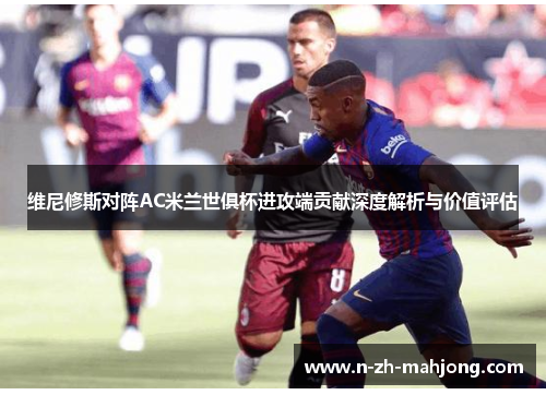 维尼修斯对阵AC米兰世俱杯进攻端贡献深度解析与价值评估 维尼修斯对阵AC米兰世俱杯进攻端贡献深度解析与价值评估