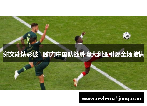 谢文能精彩破门助力中国队战胜澳大利亚引爆全场激情